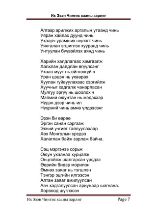 Их Эзэн Чингис хааны зарлиг
Их Эзэн Чингис хааны зарлиг Page 7
Алтаар арилжих аргалын утаанд чинь
Уяран хайлах дуунд чинь
Ухаарч урамших шүлэгт чинь
Уянгалан эгшиглэх хууранд чинь
Унтуулан бүүвэйлэх аянд чинь
Харийн халдлагаас хамгаалж
Халхлан далдлан өгүүлсэнг
Ухаан муут нь ойлгохгүй ч
Уран цэцэн нь ухаарах
Хуулан гуйвуулахаас сэргийлж
Хуучныг хадгалж чанарласан
Мулгуу эргүү нь шоолох ч
Мэлмий оюунтан нь мэдэхээр
Нүдэн дээр чинь ил
Нүүрний чинь өмнө үлдээсэнг
Эзэн би өөрөө
Эргэн санан сэргээж
Эхний учгийг тайлуулахаар
Хөх Монголын үрсдээ
Халаглан байж зарлаж байна.
Сэц мэргэнээ сорьж
Оюун ухаанаа хурцалж
Онцгойлж шалгарсан үрсдээ
Өөрийн биеэр морилон
Өмнөх заяаг нь тэгшлэн
Тэнгэр эцгийн илгээсэн
Алтан заяаг амилуулсан
Авч хадгалуулсан ариунаар шагнана.
Хорвоод шүглэсэн
 