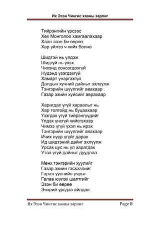 Их Эзэн Чингис хааны зарлиг
Их Эзэн Чингис хааны зарлиг Page 8
Тийрэнгийн үрсээс
Хөх Монголоо хамгаалахаар
Хаан эзэн би өөрөө
Хар үйлээ ч хийх болно
Шидтэй нь үлдэж
Шидгүй нь үхэх
Чихэнд сонсогдохгүй
Нүдэнд үзэгдэхгүй
Хамарт үнэргэхгүй
Далдын хүчний дайныг эхлүүлж
Тэнгэрийн шүүлгийг авахаар
Газар эхийн хүйсийг аврахаар
Харагдах үгүй хараалыг нь
Хар толгойд нь буцаахаар
Үзэгдэх үгүй тийрэнгүүдийг
Үлдэх үнсгүй хийсгэхээр
Чимээ үгүй үхэл нь ирэх
Тэнгэрийн шүүлгийг авахаар
Ичих нүүр үгүйг дарах
Ид шидтэний дайнг эхлүүлж
Урсах цус нь үл харагдах
Утаа үгүй дайныг дуудлаа
Мөнх тэнгэрийн хуулийг
Газар эхийн гэсхээлийг
Гарал үүслийн учрыг
Галав юүлэх шалтгийг
Эзэн би өөрөө
Энхрий үрсдээ айлдая
 