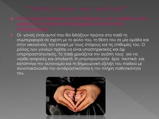  Ένας δεσμός διαρκούς αλληλεπίδρασης που επεμβαίνει στον
ψυχισμό του παιδιού και διαμορφώνει πρότυπα και
συμπεριφορές.
 Οι γονείς είναι αυτοί που θα διδάξουν πρώτοι στο παιδί τη
συμπεριφορά σε σχέση με το φύλο του, τη θέση του σε μία ομάδα και
στην οικογένεια, την επαφή με τους στόχους και τις επιθυμίες του. Ο
ρόλος των γονέων πρέπει να είναι υποστηρικτικός και όχι
υπερπροστατευτικός. Το παιδί χρειάζεται την αγάπη τους για να
νιώθει ασφαλές και αποδεκτό. Η υπερπροστασία δρα πιεστικά και
καταπνίγει την αυτονομία και τη δημιουργική εξέλιξη του παιδιού με
συνεπακόλουθο την αντιδραστικότητα ή την πλήρη παθητικότητα
του.
 