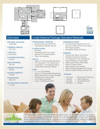 Estimates                       Lindal Material Package Standard Materials
 MATERIAL PACKAGE:               PROFESSIONAL SERVICES                           WINDOWS & DOORS
  $169,900                        Building plans printed & PDF                  LoE-366 Argon Filled Cedar or Fir

                                  Engineering & Design Service                    Aluminum Clad Windows with NeatTM
 FRAMING LABOUR:                                                                    Self Cleaning Glass
   $22,400                       FLOOR SYSTEM
                                                                                  EnergyStar Glass Lite Doors
                                  Sill Plate
 TURN KEY:                        Engineered TGI Floor Joists
                                                                                 INTERIOR
   $340,000
FROM:                             Solid 3/4” Plywood Subfloor
                                                                                  Curved HGL Beam Connectors
                                  Floor Foil Insulation
                                                                                  Fireplace Enclosure Framing
 FLOORING MATERIAL:
                                 WALLS                                            1/2” Drywall or 1”x4” Wood Liner
   $1,934
                                  Solid 1/2” Plywood Wall Sheathing             Glulam Stringer & Tread Stairs

 DECK MATERIAL:                   1/2” Drywall or 1”x4” Wood Liner              Clear Cedar Interior Stair Rails

   $3,459                         Composite 7” Pre-Stained Siding               Solid Fir Interior Doors

                                  House Wrap Infiltration Barrier               Satin Nickel Lever Handles
 GARAGE PACKAGE:                                                                  Solid Fir/Cedar Baseboard & Casing
   $8,987                        ROOF                                             Solid Fir/Cedar Window & Door Trim
                                  2” x 12” Roof Rafters
 KICHEN CABINETS:                 Solid 1/2” Plywood Roof Sheathing
   $4,890                                                                         OPTIONS
                                  SBS Rubber Mod. 50 Year Shingles


 FOUNDATION:                      Roofing Ice & water shield                       Sunroom         RoastwoodTM Decking
                                  R-40 Ceiling Insulation                          Skywall         Deck & Balcony
   $22,730
                                  Cedar or Hardipanel Soffit                       Sunwall         Lift & Slide Doors
 GE APPLIANCE PACKAGE:                                                               Skylights       Garage
   $1,280




                    Long before “green” became fashionable, Lindal was creating homes with sustainability and the environment in
                    mind. For 65 Years we have developed our patented green building process which optimizes material usage,
                    allows for extensive recycling, minimizes on site waste and is the only NAHB Research Center Green Approved
                    systems built process in the world today. We judiciously use young growth timber and our proud of our ongoing 20
                    year reforestation program which replants and replaces every tree used in our homes.
 