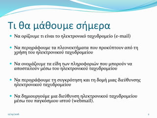 Τι θα μάθουμε σήμερα
 Να ορίζουμε τι είναι το ηλεκτρονικό ταχυδρομείο (e-mail)
 Να περιγράφουμε τα πλεονεκτήματα που προκύπτουν από τη
χρήση του ηλεκτρονικού ταχυδρομείου
 Να ονομάζουμε τα είδη των πληροφοριών που μπορούν να
αποσταλούν μέσω του ηλεκτρονικού ταχυδρομείου
 Να περιγράφουμε τη συγκρότηση και τη δομή μιας διεύθυνσης
ηλεκτρονικού ταχυδρομείου
 Να δημιουργούμε μια διεύθυνση ηλεκτρονικού ταχυδρομείου
μέσω του παγκόσμιου ιστού (webmail).
12/19/2016 2
 