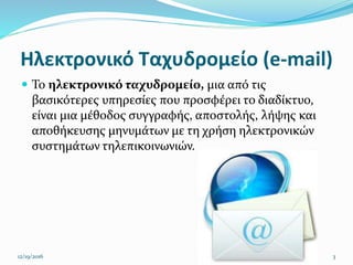 Ηλεκτρονικό Ταχυδρομείο (e-mail)
 Το ηλεκτρονικό ταχυδρομείο, μια από τις
βασικότερες υπηρεσίες που προσφέρει το διαδίκτυο,
είναι μια μέθοδος συγγραφής, αποστολής, λήψης και
αποθήκευσης μηνυμάτων με τη χρήση ηλεκτρονικών
συστημάτων τηλεπικοινωνιών.
12/19/2016 3
 