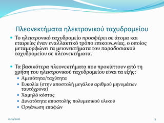 Πλεονεκτήματα ηλεκτρονικού ταχυδρομείου
 Το ηλεκτρονικό ταχυδρομείο προσφέρει σε άτομα και
εταιρείες έναν εναλλακτικό τρόπο επικοινωνίας, ο οποίος
μεταμορφώνει τα μειονεκτήματα του παραδοσιακού
ταχυδρομείου σε πλεονεκτήματα.
 Τα βασικότερα πλεονεκτήματα που προκύπτουν από τη
χρήση του ηλεκτρονικού ταχυδρομείου είναι τα εξής:
 Αμεσότητα/ταχύτητα
 Ευκολία (στην αποστολή μεγάλου αριθμού μηνυμάτων
ταυτόχρονα)
 Χαμηλό κόστος
 Δυνατότητα αποστολής πολυμεσικού υλικού
 Οργάνωση επαφών
12/19/2016 5
 