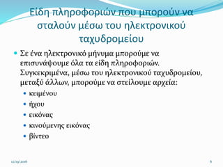 Είδη πληροφοριών που μπορούν να
σταλούν μέσω του ηλεκτρονικού
ταχυδρομείου
 Σε ένα ηλεκτρονικό μήνυμα μπορούμε να
επισυνάψουμε όλα τα είδη πληροφοριών.
Συγκεκριμένα, μέσω του ηλεκτρονικού ταχυδρομείου,
μεταξύ άλλων, μπορούμε να στείλουμε αρχεία:
 κειμένου
 ήχου
 εικόνας
 κινούμενης εικόνας
 βίντεο
12/19/2016 6
 