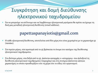 Συγκρότηση και δομή διεύθυνσης
ηλεκτρονικού ταχυδρομείου
 Για να μπορούμε να στέλνουμε και να λαμβάνουμε ηλεκτρονικά μηνύματα θα πρέπει να έχουμε τη
δική μας μοναδική ηλεκτρονική διεύθυνση (email address).
papettaspanayiotis@gmail.com
 Η κάθε ηλεκτρονική διεύθυνση, αποτελείται από δύο μέρη που είναι χωρισμένα με το χαρακτήρα @
(παπάκι).
 Στο πρώτο μέρος, στα αριστερά από το @ βρίσκεται το όνομα του κατόχου της διεύθυνσης
ηλεκτρονικού ταχυδρομείου.
 Στο δεύτερο μέρος, στα δεξιά από το @, φαίνεται καταρχάς ο «ιστοχώρος» που φιλοξενεί τη
διεύθυνση ηλεκτρονικού ταχυδρομείου (παροχέας) και στη συνέχεια φαίνονται κάποιοι
χαρακτήρες οι οποίοι προσδιορίζουν είτε τη χώρα είτε το είδος του οργανισμού.
12/19/2016 7
 