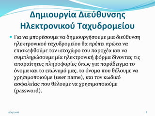 Δημιουργία Διεύθυνσης
Ηλεκτρονικού Ταχυδρομείου
 Για να μπορέσουμε να δημιουργήσουμε μια διεύθυνση
ηλεκτρονικού ταχυδρομείου θα πρέπει πρώτα να
επισκεφθούμε τον ιστοχώρο του παροχέα και να
συμπληρώσουμε μία ηλεκτρονική φόρμα δίνοντας τις
απαραίτητες πληροφορίες όπως για παράδειγμα το
όνoμα και το επώνυμό μας, το όνομα που θέλουμε να
χρησιμοποιούμε (user name), και τον κωδικό
ασφαλείας που θέλουμε να χρησιμοποιούμε
(password).
12/19/2016 8
 