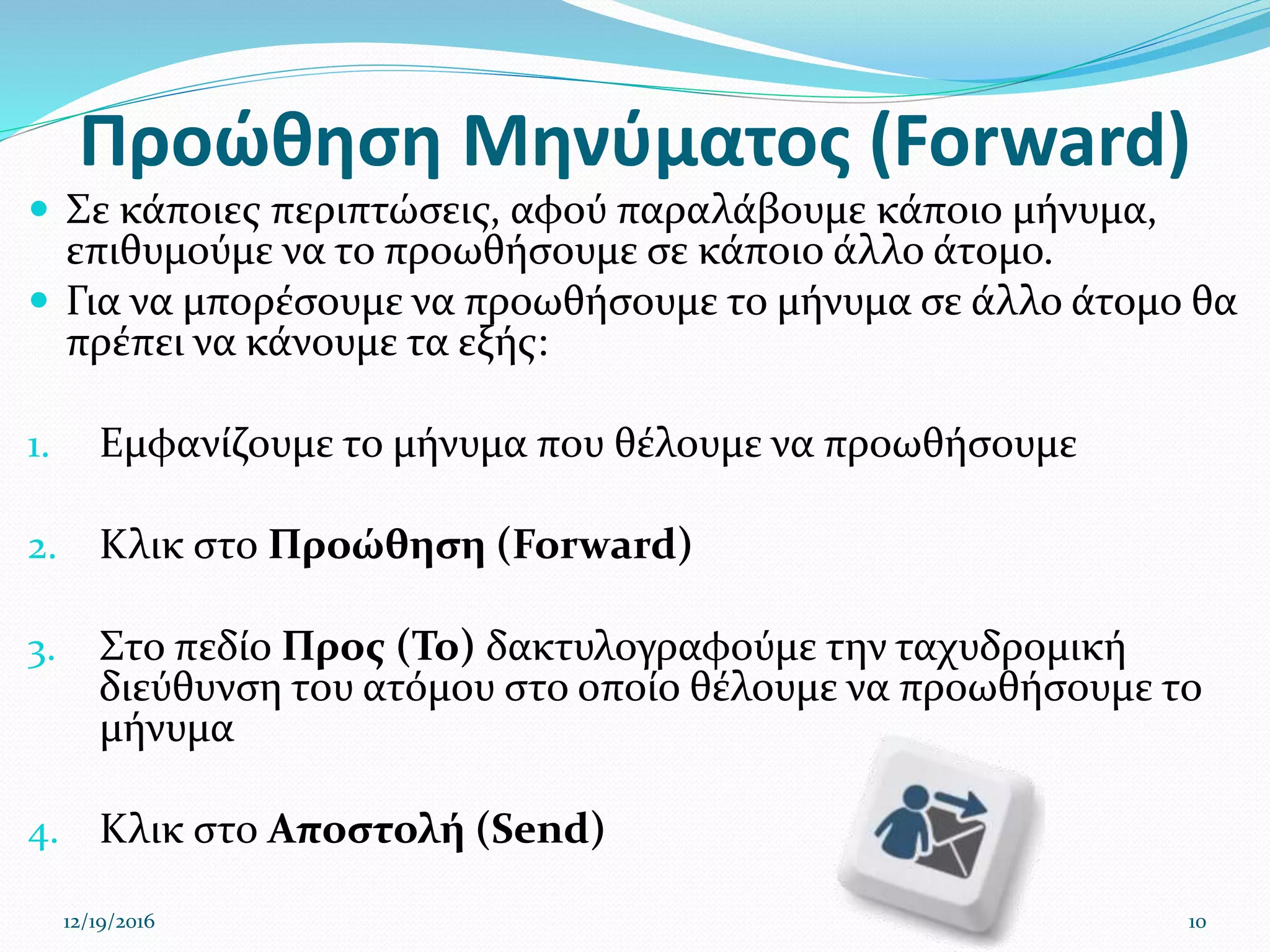 Προώθηση Μηνύματος (Forward)
 Σε κάποιες περιπτώσεις, αφού παραλάβουμε κάποιο μήνυμα,
επιθυμούμε να το προωθήσουμε σε κάποιο άλλο άτομο.
 Για να μπορέσουμε να προωθήσουμε το μήνυμα σε άλλο άτομο θα
πρέπει να κάνουμε τα εξής:
1. Εμφανίζουμε το μήνυμα που θέλουμε να προωθήσουμε
2. Κλικ στο Προώθηση (Forward)
3. Στο πεδίο Προς (To) δακτυλογραφούμε την ταχυδρομική
διεύθυνση του ατόμου στο οποίο θέλουμε να προωθήσουμε το
μήνυμα
4. Κλικ στο Αποστολή (Send)
12/19/2016 10
 