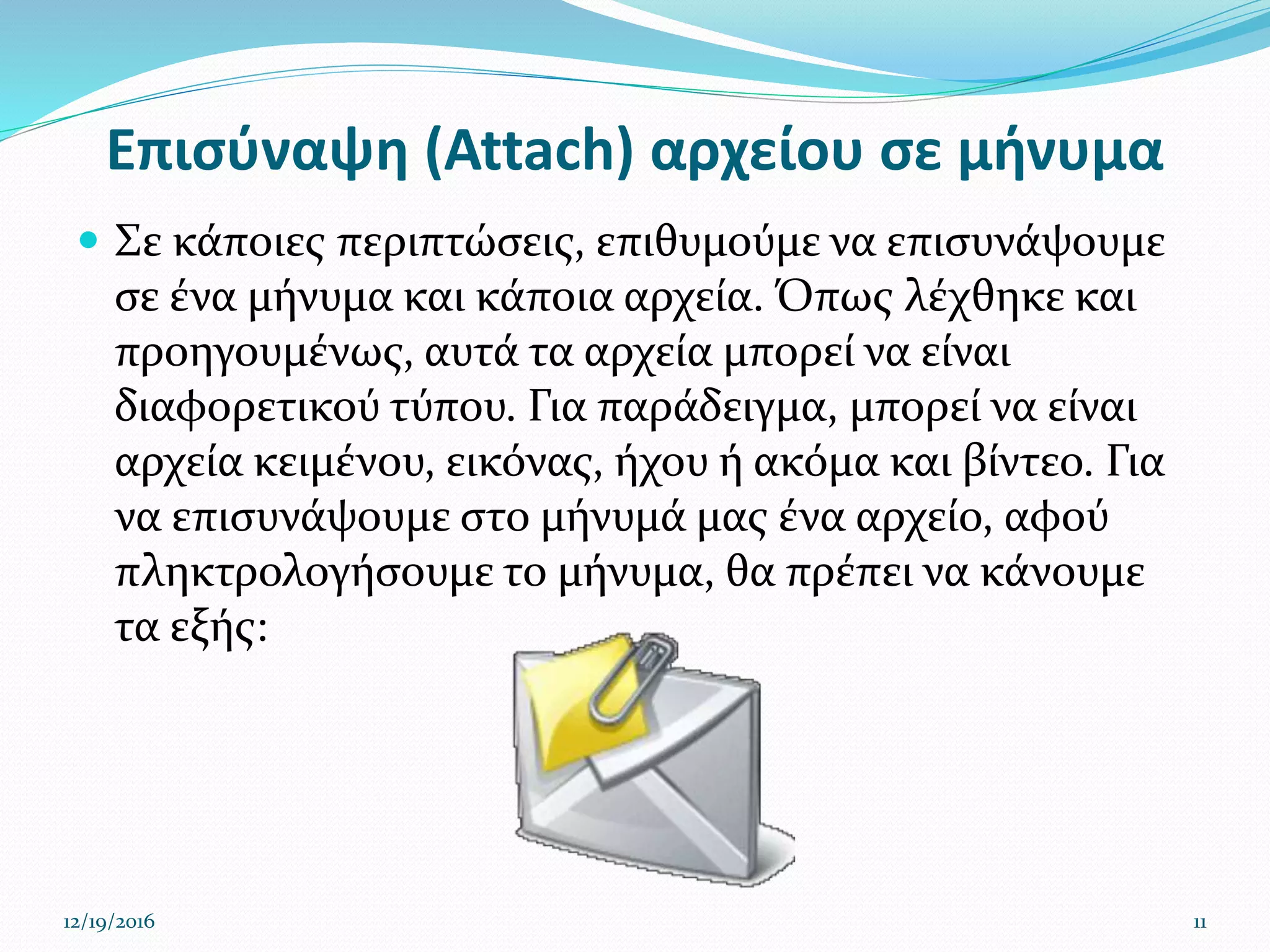 Επισύναψη (Attach) αρχείου σε μήνυμα
 Σε κάποιες περιπτώσεις, επιθυμούμε να επισυνάψουμε
σε ένα μήνυμα και κάποια αρχεία. Όπως λέχθηκε και
προηγουμένως, αυτά τα αρχεία μπορεί να είναι
διαφορετικού τύπου. Για παράδειγμα, μπορεί να είναι
αρχεία κειμένου, εικόνας, ήχου ή ακόμα και βίντεο. Για
να επισυνάψουμε στο μήνυμά μας ένα αρχείο, αφού
πληκτρολογήσουμε το μήνυμα, θα πρέπει να κάνουμε
τα εξής:
12/19/2016 11
 