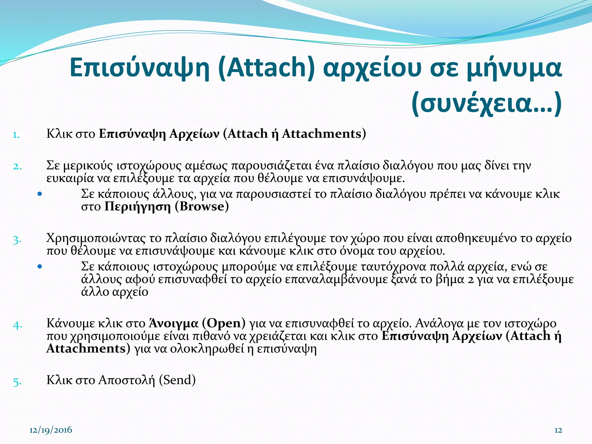Επισύναψη (Attach) αρχείου σε μήνυμα
(συνέχεια…)
1. Κλικ στο Επισύναψη Αρχείων (Attach ή Attachments)
2. Σε μερικούς ιστοχώρους αμέσως παρουσιάζεται ένα πλαίσιο διαλόγου που μας δίνει την
ευκαιρία να επιλέξουμε τα αρχεία που θέλουμε να επισυνάψουμε.
 Σε κάποιους άλλους, για να παρουσιαστεί το πλαίσιο διαλόγου πρέπει να κάνουμε κλικ
στο Περιήγηση (Browse)
3. Χρησιμοποιώντας το πλαίσιο διαλόγου επιλέγουμε τον χώρο που είναι αποθηκευμένο το αρχείο
που θέλουμε να επισυνάψουμε και κάνουμε κλικ στο όνομα του αρχείου.
 Σε κάποιους ιστοχώρους μπορούμε να επιλέξουμε ταυτόχρονα πολλά αρχεία, ενώ σε
άλλους αφού επισυναφθεί το αρχείο επαναλαμβάνουμε ξανά το βήμα 2 για να επιλέξουμε
άλλο αρχείο
4. Κάνουμε κλικ στο Άνοιγμα (Open) για να επισυναφθεί το αρχείο. Ανάλογα με τον ιστοχώρο
που χρησιμοποιούμε είναι πιθανό να χρειάζεται και κλικ στο Επισύναψη Αρχείων (Attach ή
Attachments) για να ολοκληρωθεί η επισύναψη
5. Κλικ στο Αποστολή (Send)
12/19/2016 12
 