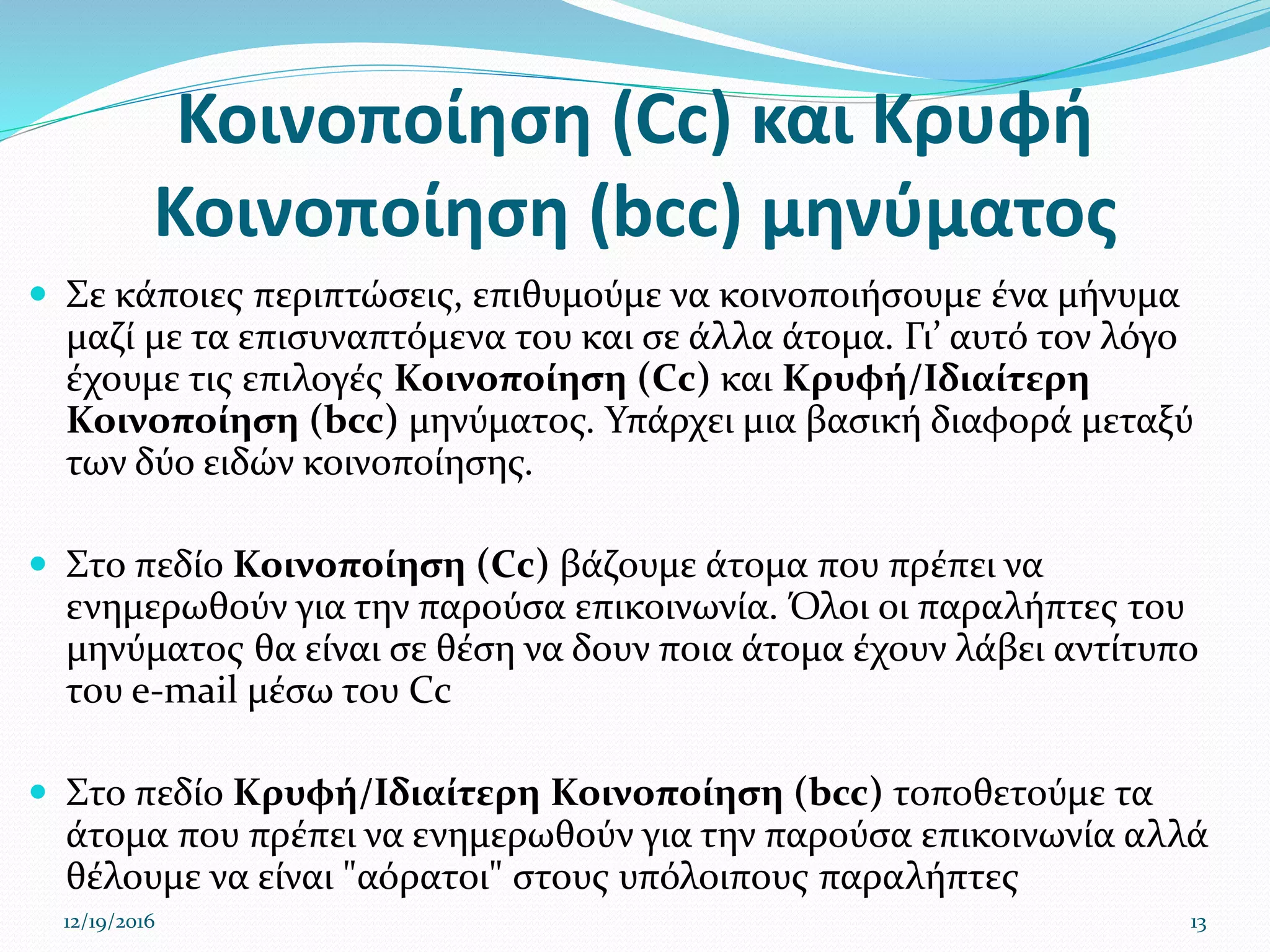 Κοινοποίηση (Cc) και Κρυφή
Κοινοποίηση (bcc) μηνύματος
 Σε κάποιες περιπτώσεις, επιθυμούμε να κοινοποιήσουμε ένα μήνυμα
μαζί με τα επισυναπτόμενα του και σε άλλα άτομα. Γι’ αυτό τον λόγο
έχουμε τις επιλογές Κοινοποίηση (Cc) και Κρυφή/Ιδιαίτερη
Κοινοποίηση (bcc) μηνύματος. Υπάρχει μια βασική διαφορά μεταξύ
των δύο ειδών κοινοποίησης.
 Στο πεδίο Κοινοποίηση (Cc) βάζουμε άτομα που πρέπει να
ενημερωθούν για την παρούσα επικοινωνία. Όλοι οι παραλήπτες του
μηνύματος θα είναι σε θέση να δουν ποια άτομα έχουν λάβει αντίτυπο
του e-mail μέσω του Cc
 Στο πεδίο Κρυφή/Ιδιαίτερη Κοινοποίηση (bcc) τοποθετούμε τα
άτομα που πρέπει να ενημερωθούν για την παρούσα επικοινωνία αλλά
θέλουμε να είναι "αόρατοι" στους υπόλοιπους παραλήπτες
12/19/2016 13
 