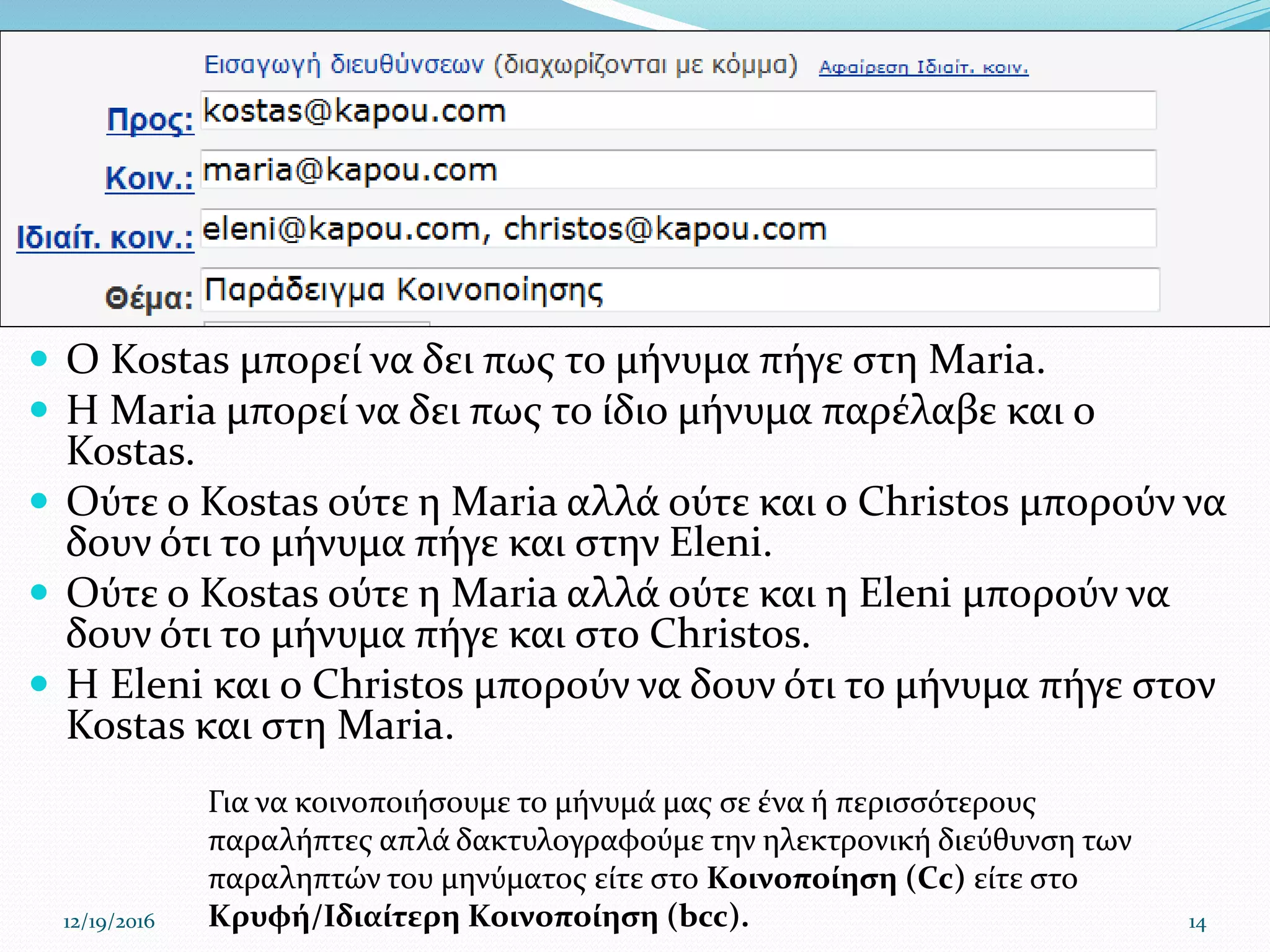  Ο Kostas μπορεί να δει πως το μήνυμα πήγε στη Maria.
 Η Maria μπορεί να δει πως το ίδιο μήνυμα παρέλαβε και ο
Kostas.
 Ούτε ο Kostas ούτε η Maria αλλά ούτε και ο Christos μπορούν να
δουν ότι το μήνυμα πήγε και στην Eleni.
 Ούτε ο Kostas ούτε η Maria αλλά ούτε και η Eleni μπορούν να
δουν ότι το μήνυμα πήγε και στο Christos.
 Η Eleni και ο Christos μπορούν να δουν ότι το μήνυμα πήγε στον
Kostas και στη Maria.
12/19/2016 14
Για να κοινοποιήσουμε το μήνυμά μας σε ένα ή περισσότερους
παραλήπτες απλά δακτυλογραφούμε την ηλεκτρονική διεύθυνση των
παραληπτών του μηνύματος είτε στο Κοινοποίηση (Cc) είτε στο
Κρυφή/Ιδιαίτερη Κοινοποίηση (bcc).
 