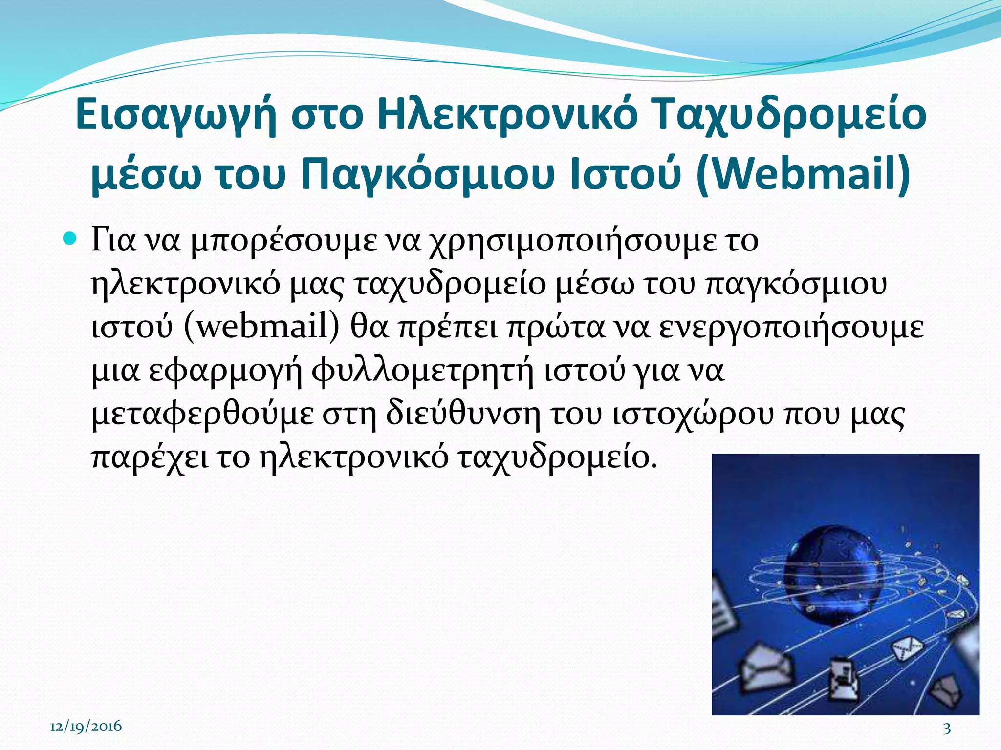 Εισαγωγή στο Ηλεκτρονικό Ταχυδρομείο
μέσω του Παγκόσμιου Ιστού (Webmail)
 Για να μπορέσουμε να χρησιμοποιήσουμε το
ηλεκτρονικό μας ταχυδρομείο μέσω του παγκόσμιου
ιστού (webmail) θα πρέπει πρώτα να ενεργοποιήσουμε
μια εφαρμογή φυλλομετρητή ιστού για να
μεταφερθούμε στη διεύθυνση του ιστοχώρου που μας
παρέχει το ηλεκτρονικό ταχυδρομείο.
12/19/2016 3
 