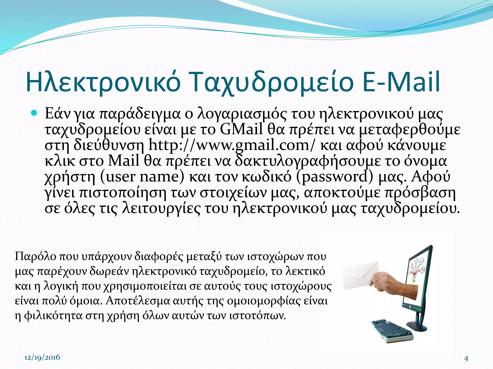 Ηλεκτρονικό Ταχυδρομείο E-Mail
 Εάν για παράδειγμα ο λογαριασμός του ηλεκτρονικού μας
ταχυδρομείου είναι με το GMail θα πρέπει να μεταφερθούμε
στη διεύθυνση http://www.gmail.com/ και αφού κάνουμε
κλικ στο Mail θα πρέπει να δακτυλογραφήσουμε το όνομα
χρήστη (user name) και τον κωδικό (password) μας. Αφού
γίνει πιστοποίηση των στοιχείων μας, αποκτούμε πρόσβαση
σε όλες τις λειτουργίες του ηλεκτρονικού μας ταχυδρομείου.
12/19/2016 4
Παρόλο που υπάρχουν διαφορές μεταξύ των ιστοχώρων που
μας παρέχουν δωρεάν ηλεκτρονικό ταχυδρομείο, το λεκτικό
και η λογική που χρησιμοποιείται σε αυτούς τους ιστοχώρους
είναι πολύ όμοια. Αποτέλεσμα αυτής της ομοιομορφίας είναι
η φιλικότητα στη χρήση όλων αυτών των ιστοτόπων.
 