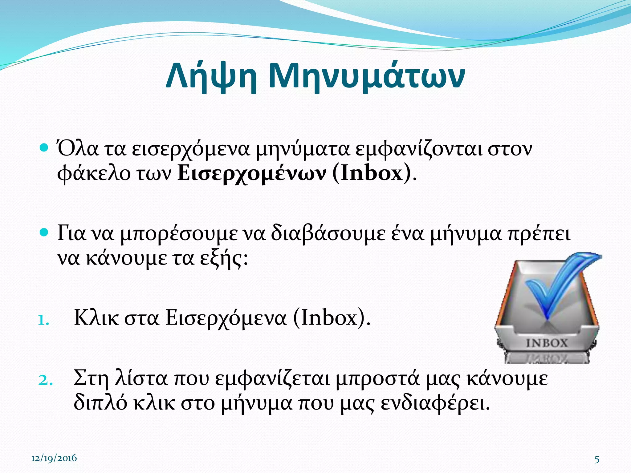 Λήψη Μηνυμάτων
 Όλα τα εισερχόμενα μηνύματα εμφανίζονται στον
φάκελο των Εισερχομένων (Inbox).
 Για να μπορέσουμε να διαβάσουμε ένα μήνυμα πρέπει
να κάνουμε τα εξής:
1. Κλικ στα Εισερχόμενα (Inbox).
2. Στη λίστα που εμφανίζεται μπροστά μας κάνουμε
διπλό κλικ στο μήνυμα που μας ενδιαφέρει.
12/19/2016 5
 