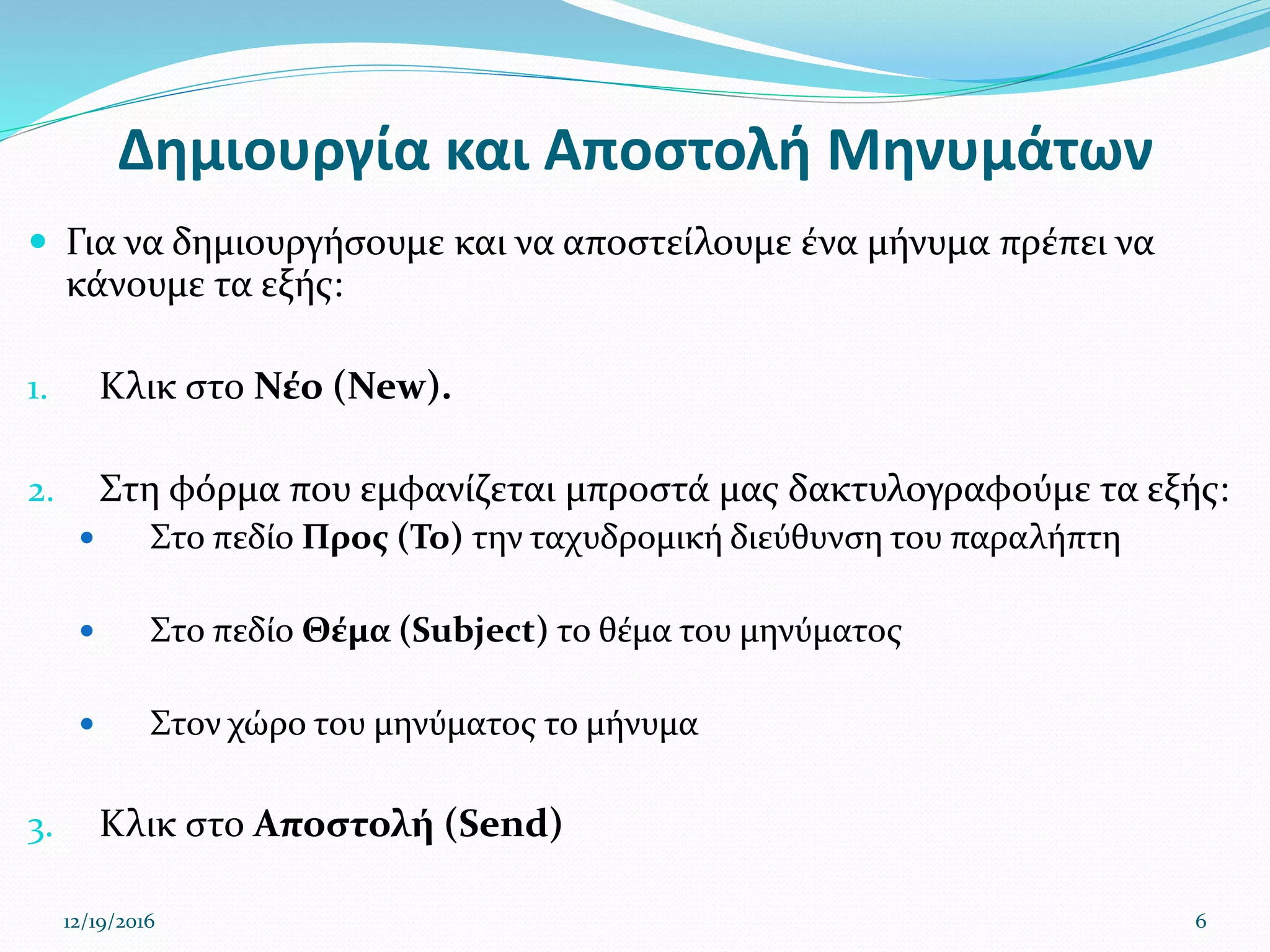 Δημιουργία και Αποστολή Μηνυμάτων
 Για να δημιουργήσουμε και να αποστείλουμε ένα μήνυμα πρέπει να
κάνουμε τα εξής:
1. Κλικ στο Νέο (New).
2. Στη φόρμα που εμφανίζεται μπροστά μας δακτυλογραφούμε τα εξής:
 Στο πεδίο Προς (To) την ταχυδρομική διεύθυνση του παραλήπτη
 Στο πεδίο Θέμα (Subject) το θέμα του μηνύματος
 Στον χώρο του μηνύματος το μήνυμα
3. Κλικ στο Αποστολή (Send)
12/19/2016 6
 