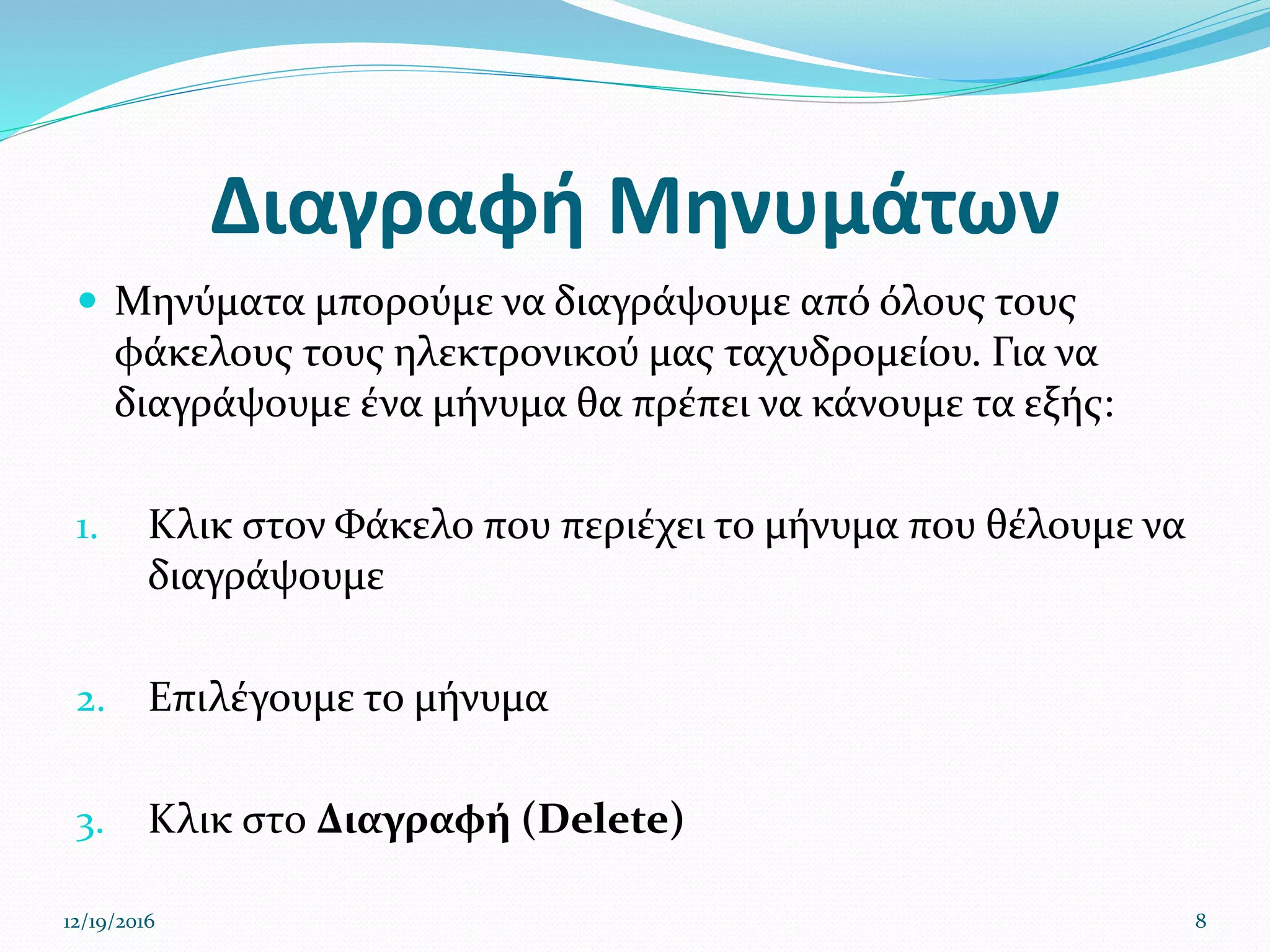 Διαγραφή Μηνυμάτων
 Μηνύματα μπορούμε να διαγράψουμε από όλους τους
φάκελους τους ηλεκτρονικού μας ταχυδρομείου. Για να
διαγράψουμε ένα μήνυμα θα πρέπει να κάνουμε τα εξής:
1. Κλικ στον Φάκελο που περιέχει το μήνυμα που θέλουμε να
διαγράψουμε
2. Επιλέγουμε το μήνυμα
3. Κλικ στο Διαγραφή (Delete)
12/19/2016 8
 