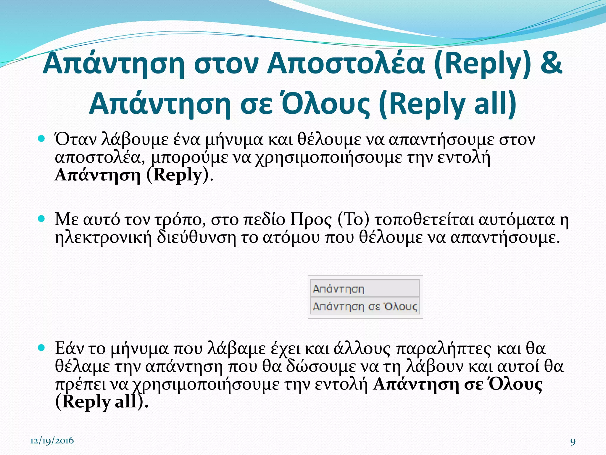 Απάντηση στον Αποστολέα (Reply) &
Απάντηση σε Όλους (Reply all)
 Όταν λάβουμε ένα μήνυμα και θέλουμε να απαντήσουμε στον
αποστολέα, μπορούμε να χρησιμοποιήσουμε την εντολή
Απάντηση (Reply).
 Με αυτό τον τρόπο, στο πεδίο Προς (To) τοποθετείται αυτόματα η
ηλεκτρονική διεύθυνση το ατόμου που θέλουμε να απαντήσουμε.
 Εάν το μήνυμα που λάβαμε έχει και άλλους παραλήπτες και θα
θέλαμε την απάντηση που θα δώσουμε να τη λάβουν και αυτοί θα
πρέπει να χρησιμοποιήσουμε την εντολή Απάντηση σε Όλους
(Reply all).
12/19/2016 9
 