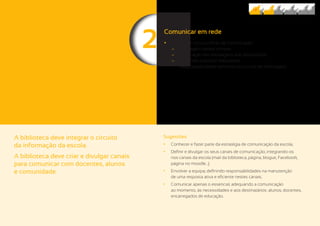 22
A biblioteca deve integrar o circuito
da informação da escola.
A biblioteca deve criar e divulgar canais
para comunicar com docentes, alunos
e comunidade.
Sugestões
	• Conhecer e fazer parte da estratégia de comunicação da escola;
	• Definir e divulgar os seus canais de comunicação, integrando-os
nos canais da escola (mail da biblioteca, página, blogue, Facebook,
página no moodle…);
	• Envolver a equipa, definindo responsabilidades na manutenção
de uma resposta ativa e eficiente nestes canais;
	• Comunicar apenas o essencial, adequando a comunicação
ao momento, às necessidades e aos destinatários: alunos, docentes,
encarregados de educação.
Comunicar em rede
	• Montar um circuito eficaz de comunicação:
	− Mensagem central comum;
	− Adequação das mensagens aos destinatários;
	− Ter canais próprios/ adequados
(Responsabilidades definidas no circuito de informação).
 