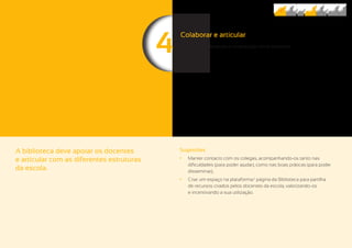 44
A biblioteca deve apoiar os docentes
e articular com as diferentes estruturas
da escola.
Sugestões
	• Manter contacto com os colegas, acompanhando-os tanto nas
dificuldades (para poder ajudar), como nas boas práticas (para poder
disseminar);
	• Criar um espaço na plataforma/ página da Biblioteca para partilha
de recursos criados pelos docentes da escola, valorizando-os
e incentivando a sua utilização.
Colaborar e articular
Promover a interajuda e colaboração entre docentes.
 