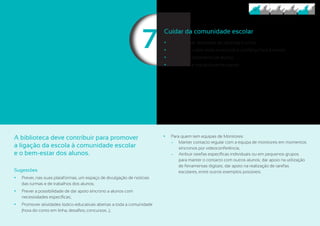 77
A biblioteca deve contribuir para promover
a ligação da escola à comunidade escolar
e o bem-estar dos alunos.
Sugestões
	• Prever, nas suas plataformas, um espaço de divulgação de notícias
das turmas e de trabalhos dos alunos;
	• Prever a possibilidade de dar apoio síncrono a alunos com
necessidades específicas;
	• Promover atividades lúdico-educativas abertas a toda a comunidade
(hora do conto em linha, desafios, concursos…);
	• Para quem tem equipas de Monitores:
	− Manter contacto regular com a equipa de monitores em momentos
síncronos por videoconferência;
	− Atribuir tarefas específicas individuais ou em pequenos grupos
para manter o contacto com outros alunos; dar apoio na utilização
de ferramentas digitais; dar apoio na realização de tarefas
escolares, entre outros exemplos possíveis.
Cuidar da comunidade escolar
	• Desenvolver atividades de pertença à turma.
	• Promover o bem-estar emocional e confiança face à escola.
	• Prevenir o isolamento de alunos.
	• Promover a interajuda entre alunos.
 