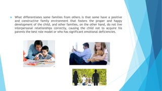  What differentiates some families from others is that some have a positive
and constructive family environment that fosters the proper and happy
development of the child, and other families, on the other hand, do not live
interpersonal relationships correctly, causing the child not to acquire his
parents the best role model or who has significant emotional deficiencies.
 