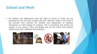 School and Work
 All children and adolescents have the right to access to study and are
protected by the laws that comply with this. However, today in the world it
has become very common for children and adolescents to dedicate
themselves to work instead of studying. This is something that should not
happen in any country. There are people who are not aware that children
should enjoy their childhood and innocence.
 