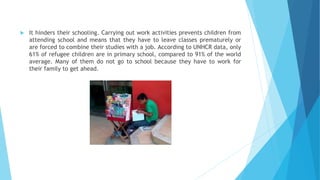  It hinders their schooling. Carrying out work activities prevents children from
attending school and means that they have to leave classes prematurely or
are forced to combine their studies with a job. According to UNHCR data, only
61% of refugee children are in primary school, compared to 91% of the world
average. Many of them do not go to school because they have to work for
their family to get ahead.
 