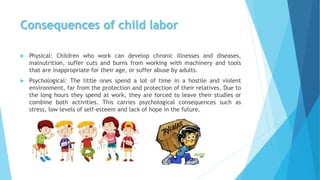 Consequences of child labor
 Physical: Children who work can develop chronic illnesses and diseases,
malnutrition, suffer cuts and burns from working with machinery and tools
that are inappropriate for their age, or suffer abuse by adults.
 Psychological: The little ones spend a lot of time in a hostile and violent
environment, far from the protection and protection of their relatives. Due to
the long hours they spend at work, they are forced to leave their studies or
combine both activities. This carries psychological consequences such as
stress, low levels of self-esteem and lack of hope in the future.
 