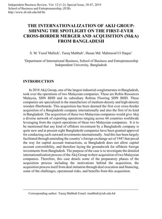 THE INTERNATIONALIZATION OF AKIJ GROUP:
SHINING THE SPOTLIGHT ON THE FIRST-EVER
CROSS-BORDER MERGER AND ACQUISITION (M&A)
FROM BANGLADESH
S. M. Yusuf Mallick1
, Tareq Mahbub1
, Hasan Md. Mahmood Ul Haque1
1
Department of International Business, School of Business and Entrepreneurship
Independent University, Bangladesh
INTRODUCTION
In 2018 Akij Group, one of the largest industrial conglomerates in Bangladesh,
took over the operations of two Malaysian companies. These are Robin Resources
Malaysia, SDN BHD and its subsidiary Robina Flooring SDN BHD. These
companies are specialized in the manufacture of medium-density and high-density
wooden fiberboards. This acquisition has been deemed the first ever cross-border
acquisition of a Bangladeshi company internationally and also the first of its kind
in Bangladesh. The acquisition of these two Malaysian companies would give Akij
a diverse network of exporting operations ranging across 60 countries worldwide
leveraging from the export operations of these two Malaysian companies. It is to
be mentioned that any kind of offshore investment by a Bangladeshi company is
quite new and at present eight Bangladeshi companies have been granted approval
for conducting such outward investments internationally. And this has been largely
facilitated through amending the country’s foreign exchange act of 1947 that paved
the way for capital account transactions, as Bangladesh does not allow capital
account convertibility, and therefore laying the groundwork for offshore foreign
investments from Bangladesh. The purpose of the case is to investigate the detailed
internationalization process of the Akij Group in their acquisition of two Malaysian
companies. Therefore, this case details some of the preparatory phases of the
acquisition process including the motivations behind the acquisition, the
acquisition process itself from deal initiation through deal execution and financing,
some of the challenges, operational risks, and benefits from this acquisition.
Independent Business Review, Vol. 12 (1-2), Special Issue, 38-47, 2019
School of Business and Entrepreneurship, (IUB)
http://www.sb.iub.edu.bd/ibr
Corresponding author: Tareq Mahbub Email: tmahbub@iub.edu.bd
 