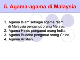 5. Agama-agama di Malaysia
1. Agama Islam sebagai agama rasmi
di Malaysia penganut orang Melayu.
2. Agama Hindu penganut orang India.
3. Agama Buddha penganut orang China.
4. Agama Kristian.
 