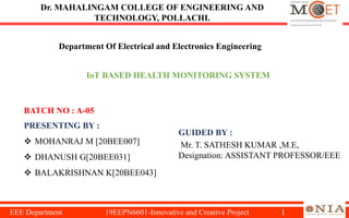 1
IoT BASED HEALTH MONITORING SYSTEM
PRESENTING BY :
 MOHANRAJ M [20BEE007]
 DHANUSH G[20BEE031]
 BALAKRISHNAN K[20BEE043]
Dr. MAHALINGAM COLLEGE OF ENGINEERING AND
TECHNOLOGY, POLLACHI.
GUIDED BY :
Mr. T. SATHESH KUMAR ,M.E,
Designation: ASSISTANT PROFESSOR/EEE
EEE Department 19EEPN6601-Innovative and Creative Project
BATCH NO : A-05
Department Of Electrical and Electronics Engineering
 
