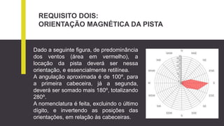 REQUISITO DOIS:
ORIENTAÇÃO MAGNÉTICA DA PISTA
Dado a seguinte figura, de predominância
dos ventos (área em vermelho), a
locação da pista deverá ser nessa
orientação, e essencialmente retilínea.
A angulação aproximada é de 100º, para
a primeira cabeceira, já a segunda,
deverá ser somado mais 180º, totalizando
280º.
A nomenclatura é feita, excluindo o último
dígito, e invertendo as posições das
orientações, em relação às cabeceiras.
 