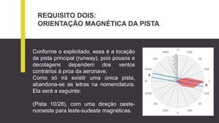 REQUISITO DOIS:
ORIENTAÇÃO MAGNÉTICA DA PISTA
Conforme o explicitado, essa é a locação
da pista principal (runway), pois pousos e
decolagens dependem dos ventos
contrários à proa da aeronave.
Como só irá existir uma única pista,
abandona-se as letras na nomenclatura.
Ela será a seguinte:
(Pista 10/28), com uma direção oeste-
noroeste para leste-sudeste magnéticas.
 