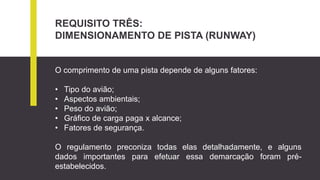 REQUISITO TRÊS:
DIMENSIONAMENTO DE PISTA (RUNWAY)
O comprimento de uma pista depende de alguns fatores:
• Tipo do avião;
• Aspectos ambientais;
• Peso do avião;
• Gráfico de carga paga x alcance;
• Fatores de segurança.
O regulamento preconiza todas elas detalhadamente, e alguns
dados importantes para efetuar essa demarcação foram pré-
estabelecidos.
 