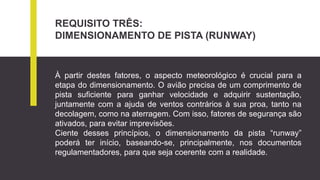 REQUISITO TRÊS:
DIMENSIONAMENTO DE PISTA (RUNWAY)
À partir destes fatores, o aspecto meteorológico é crucial para a
etapa do dimensionamento. O avião precisa de um comprimento de
pista suficiente para ganhar velocidade e adquirir sustentação,
juntamente com a ajuda de ventos contrários à sua proa, tanto na
decolagem, como na aterragem. Com isso, fatores de segurança são
ativados, para evitar imprevisões.
Ciente desses princípios, o dimensionamento da pista “runway”
poderá ter início, baseando-se, principalmente, nos documentos
regulamentadores, para que seja coerente com a realidade.
 