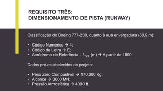REQUISITO TRÊS:
DIMENSIONAMENTO DE PISTA (RUNWAY)
Classificação do Boeing 777-200, quanto à sua envergadura (60,9 m):
• Código Numérico  4;
• Código de Letra  E;
• Aeródromo de Referência - 𝐿 𝑟𝑒𝑓 (m)  A partir de 1800.
Dados pré-estabelecidos de projeto:
• Peso Zero Combustível  170.000 Kg;
• Alcance  3000 MN;
• Pressão Atmosférica  4000 ft.
 