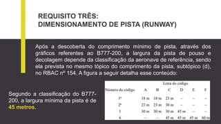 REQUISITO TRÊS:
DIMENSIONAMENTO DE PISTA (RUNWAY)
Após a descoberta do comprimento mínimo de pista, através dos
gráficos referentes ao B777-200, a largura da pista de pouso e
decolagem depende da classificação da aeronave de referência, sendo
ela prevista no mesmo tópico do comprimento da pista, subtópico (d),
no RBAC nº 154. A figura a seguir detalha esse conteúdo:
Segundo a classificação do B777-
200, a largura mínima da pista é de
45 metros.
 