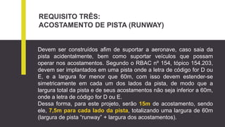REQUISITO TRÊS:
ACOSTAMENTO DE PISTA (RUNWAY)
Devem ser construídos afim de suportar a aeronave, caso saia da
pista acidentalmente, bem como suportar veículos que possam
operar nos acostamentos. Segundo o RBAC nº 154, tópico 154.203,
devem ser implantados em uma pista onde a letra de código for D ou
E, e a largura for menor que 60m, com isso devem estender-se
simetricamente em cada um dos lados da pista, de modo que a
largura total da pista e de seus acostamentos não seja inferior a 60m,
onde a letra de código for D ou E.
Dessa forma, para este projeto, serão 15m de acostamento, sendo
ele, 7,5m para cada lado da pista, totalizando uma largura de 60m
(largura de pista “runway” + largura dos acostamentos).
 