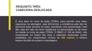 REQUISITO TRÊS:
CABECEIRA DESLOCADA
É uma área no início da pista (TORA), para permitir uma maior
segurança na aterragem, seja diminuindo a turbulência pelo fato da
aeronave estar próxima da pista, permitindo uma aproximação mais
alta, seja em caso de haver obstáculos na aproximação ou de haver
um talude no início da pista (TORA). O RBAC nº 154 da ANAC, não
compreende um tópico fixo para a cabeceira deslocada, porém
estabelece um comprimento mínimo de 300 metros, e mesma
largura da pista de pousos e decolagens.
 