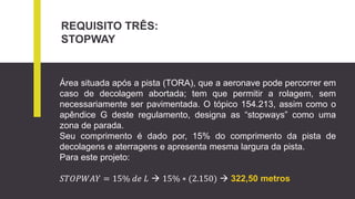 REQUISITO TRÊS:
STOPWAY
Área situada após a pista (TORA), que a aeronave pode percorrer em
caso de decolagem abortada; tem que permitir a rolagem, sem
necessariamente ser pavimentada. O tópico 154.213, assim como o
apêndice G deste regulamento, designa as “stopways” como uma
zona de parada.
Seu comprimento é dado por, 15% do comprimento da pista de
decolagens e aterragens e apresenta mesma largura da pista.
Para este projeto:
𝑆𝑇𝑂𝑃𝑊𝐴𝑌 = 15% 𝑑𝑒 𝐿  15% ∗ (2.150)  322,50 metros
 