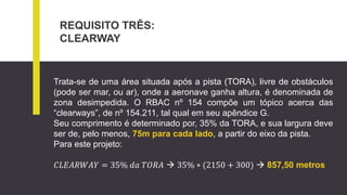 REQUISITO TRÊS:
CLEARWAY
Trata-se de uma área situada após a pista (TORA), livre de obstáculos
(pode ser mar, ou ar), onde a aeronave ganha altura, é denominada de
zona desimpedida. O RBAC nº 154 compõe um tópico acerca das
“clearways”, de nº 154.211, tal qual em seu apêndice G.
Seu comprimento é determinado por, 35% da TORA, e sua largura deve
ser de, pelo menos, 75m para cada lado, a partir do eixo da pista.
Para este projeto:
𝐶𝐿𝐸𝐴𝑅𝑊𝐴𝑌 = 35% 𝑑𝑎 𝑇𝑂𝑅𝐴  35% ∗ (2150 + 300)  857,50 metros
 