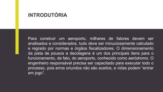 INTRODUTÓRIA
Para construir um aeroporto, milhares de fatores devem ser
analisados e considerados, tudo deve ser minuciosamente calculado
e regrado por normas e órgãos fiscalizadores. O dimensionamento
da pista de pousos e decolagens é um dos principais itens para o
funcionamento, de fato, do aeroporto, conhecido como aeródromo. O
engenheiro responsável precisa ser capacitado para executar todo o
processo, pois erros oriundos não são aceitos, e vidas podem “entrar
em jogo”.
 