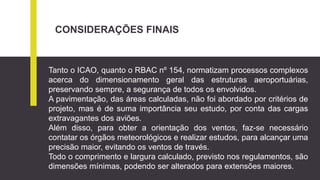 CONSIDERAÇÕES FINAIS
Tanto o ICAO, quanto o RBAC nº 154, normatizam processos complexos
acerca do dimensionamento geral das estruturas aeroportuárias,
preservando sempre, a segurança de todos os envolvidos.
A pavimentação, das áreas calculadas, não foi abordado por critérios de
projeto, mas é de suma importância seu estudo, por conta das cargas
extravagantes dos aviões.
Além disso, para obter a orientação dos ventos, faz-se necessário
contatar os órgãos meteorológicos e realizar estudos, para alcançar uma
precisão maior, evitando os ventos de través.
Todo o comprimento e largura calculado, previsto nos regulamentos, são
dimensões mínimas, podendo ser alterados para extensões maiores.
 