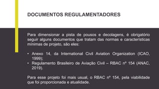 DOCUMENTOS REGULAMENTADORES
Para dimensionar a pista de pousos e decolagens, é obrigatório
seguir alguns documentos que tratam das normas e características
mínimas de projeto, são eles:
• Anexo 14, da International Civil Aviation Organization (ICAO,
1999);
• Regulamento Brasileiro de Aviação Civil – RBAC nº 154 (ANAC,
2019).
Para esse projeto foi mais usual, o RBAC nº 154, pela viabilidade
que foi proporcionada e atualidade.
 