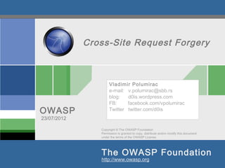 Cross-Site Request Forgery



                     Vladimir Polumirac
                     e-mail: v.polumirac@sbb.rs
                     blog:   d0is.wordpress.com
                     FB:     facebook.com/vpolumirac
OWASP                Twitter twitter.com/d0is
23/07/2012

                Copyright © The OWASP Foundation
                Permission is granted to copy, distribute and/or modify this document
                under the terms of the OWASP License.




                The OWASP Foundation
                http://www.owasp.org
 