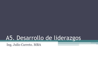 A5. Desarrollo de liderazgos
Ing. Julio Carreto. MBA
 