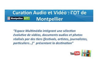 Cura0on	
  Audio	
  et	
  Vidéo	
  :	
  l’OT	
  de	
  
Montpellier	
  
“Espace	
  Mul(média	
  intégrant	
  une	
  sélec(on	
  
évolu(ve	
  de	
  vidéos,	
  documents	
  audios	
  et	
  photos	
  
réalisés	
  par	
  des	
  (ers	
  (fes(vals,	
  ar(stes,	
  journalistes,	
  
par(culiers…)”	
  	
  présentant	
  la	
  des(na(on”	
  
 