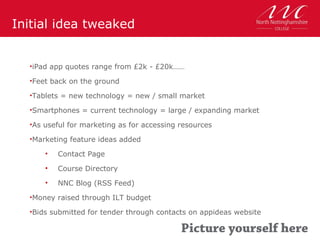 Initial idea tweaked


  •iPad app quotes range from £2k - £20k……

  •Feet back on the ground

  •Tablets = new technology = new / small market

  •Smartphones = current technology = large / expanding market

  •As useful for marketing as for accessing resources

  •Marketing feature ideas added

      •   Contact Page
      •   Course Directory
      •   NNC Blog (RSS Feed)
  •Money raised through ILT budget

  •Bids submitted for tender through contacts on appideas website
 