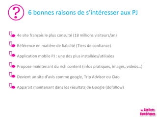 6 bonnes raisons de s’intéresser aux PJ
4e site français le plus consulté (18 millions visiteurs/an)
Référence en matière de fiabilité (Tiers de confiance)
Application mobile PJ : une des plus installées/utilisées
Propose maintenant du rich content (infos pratiques, images, videos…)
Devient un site d’avis comme google, Trip Advisor ou Ciao
Apparait maintenant dans les résultats de Google (dofollow)

 