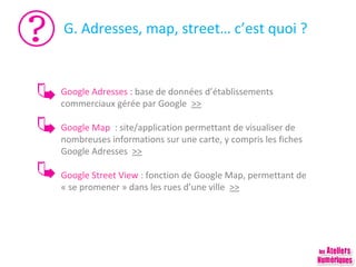 G. Adresses, map, street… c’est quoi ?

Google Adresses : base de données d’établissements
commerciaux gérée par Google >>
Google Map : site/application permettant de visualiser de
nombreuses informations sur une carte, y compris les fiches
Google Adresses >>
Google Street View : fonction de Google Map, permettant de
« se promener » dans les rues d’une ville >>

 